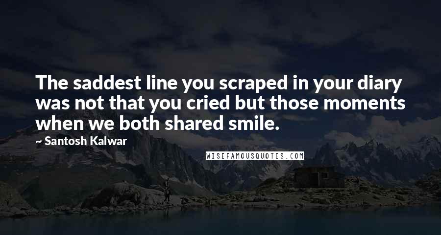 Santosh Kalwar Quotes: The saddest line you scraped in your diary was not that you cried but those moments when we both shared smile.