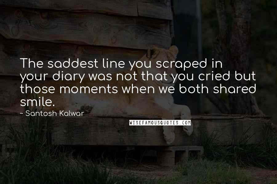 Santosh Kalwar Quotes: The saddest line you scraped in your diary was not that you cried but those moments when we both shared smile.