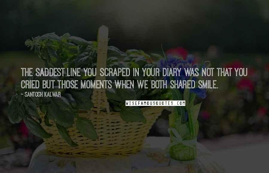 Santosh Kalwar Quotes: The saddest line you scraped in your diary was not that you cried but those moments when we both shared smile.