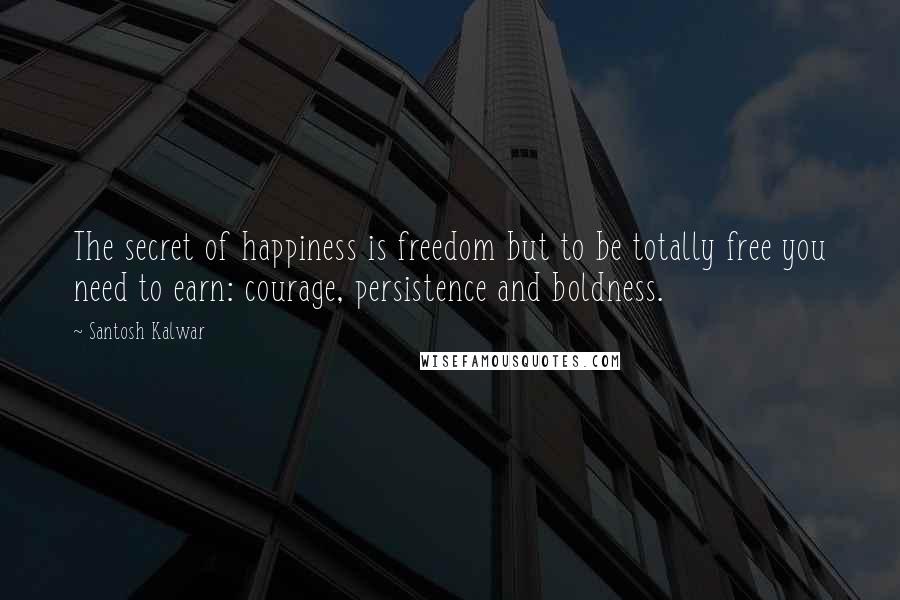 Santosh Kalwar Quotes: The secret of happiness is freedom but to be totally free you need to earn: courage, persistence and boldness.