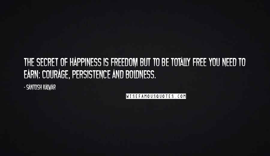 Santosh Kalwar Quotes: The secret of happiness is freedom but to be totally free you need to earn: courage, persistence and boldness.