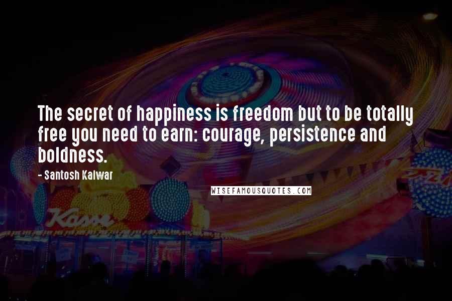 Santosh Kalwar Quotes: The secret of happiness is freedom but to be totally free you need to earn: courage, persistence and boldness.