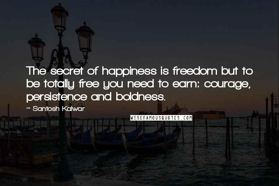 Santosh Kalwar Quotes: The secret of happiness is freedom but to be totally free you need to earn: courage, persistence and boldness.