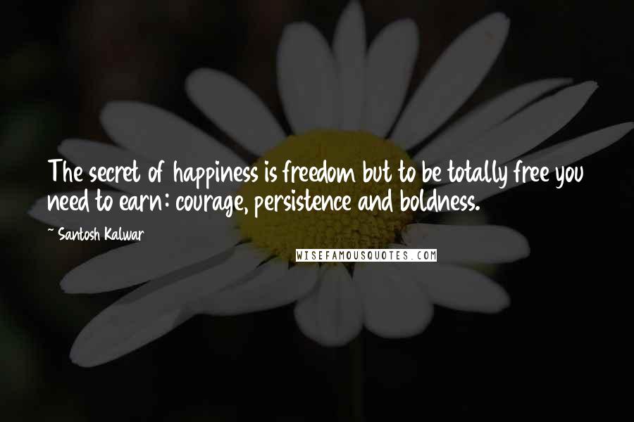 Santosh Kalwar Quotes: The secret of happiness is freedom but to be totally free you need to earn: courage, persistence and boldness.