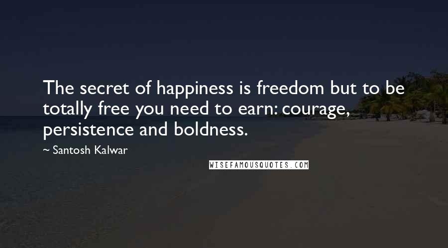 Santosh Kalwar Quotes: The secret of happiness is freedom but to be totally free you need to earn: courage, persistence and boldness.