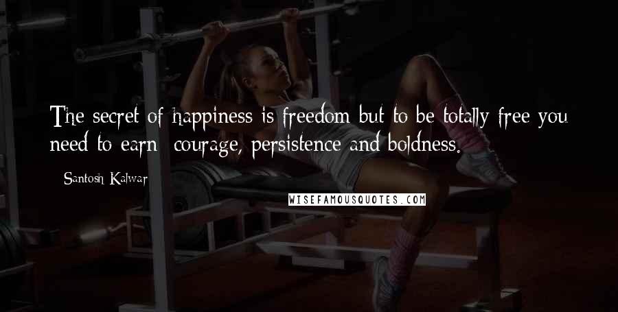 Santosh Kalwar Quotes: The secret of happiness is freedom but to be totally free you need to earn: courage, persistence and boldness.