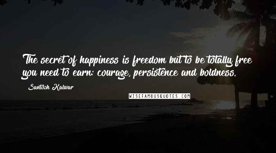 Santosh Kalwar Quotes: The secret of happiness is freedom but to be totally free you need to earn: courage, persistence and boldness.