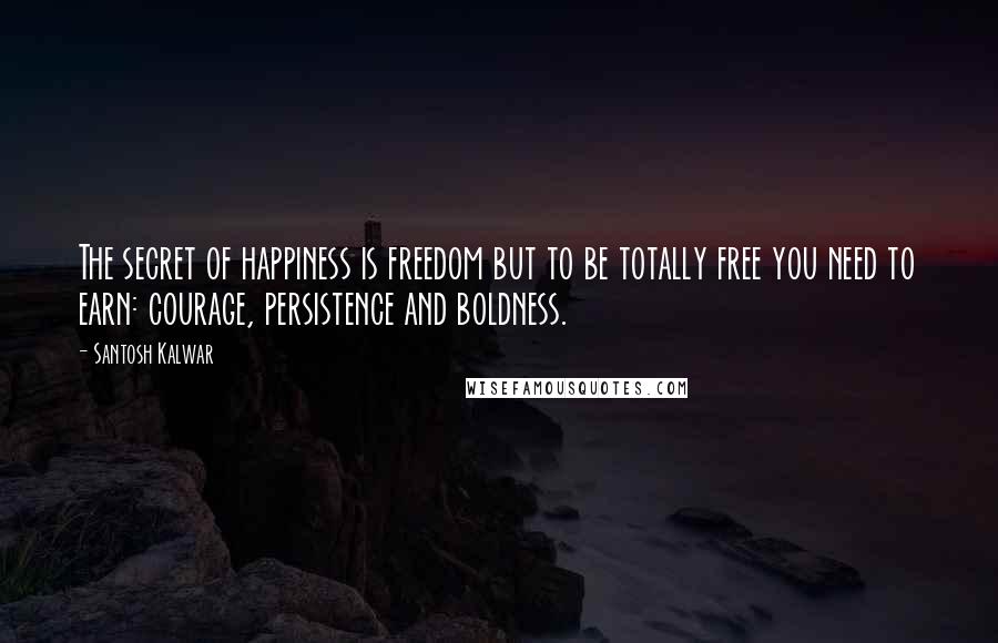 Santosh Kalwar Quotes: The secret of happiness is freedom but to be totally free you need to earn: courage, persistence and boldness.