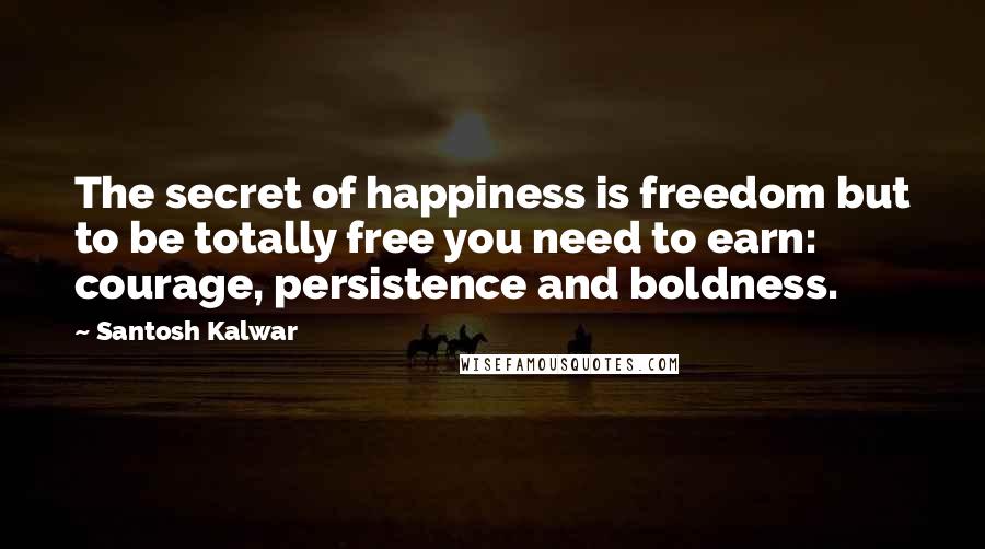 Santosh Kalwar Quotes: The secret of happiness is freedom but to be totally free you need to earn: courage, persistence and boldness.