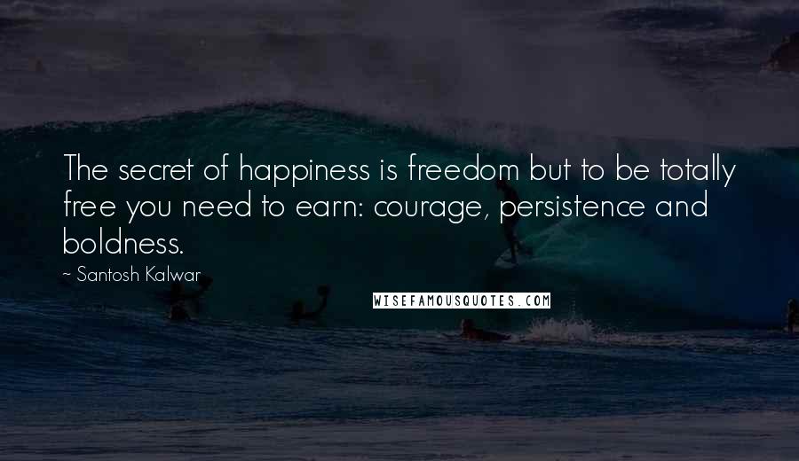 Santosh Kalwar Quotes: The secret of happiness is freedom but to be totally free you need to earn: courage, persistence and boldness.