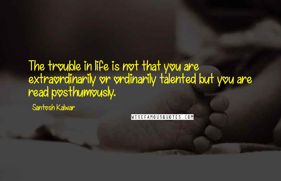 Santosh Kalwar Quotes: The trouble in life is not that you are extraordinarily or ordinarily talented but you are read posthumously.