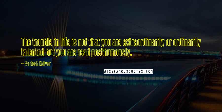 Santosh Kalwar Quotes: The trouble in life is not that you are extraordinarily or ordinarily talented but you are read posthumously.