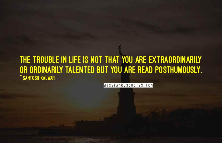 Santosh Kalwar Quotes: The trouble in life is not that you are extraordinarily or ordinarily talented but you are read posthumously.