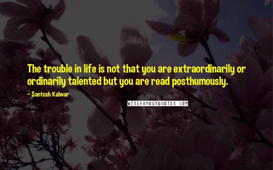 Santosh Kalwar Quotes: The trouble in life is not that you are extraordinarily or ordinarily talented but you are read posthumously.