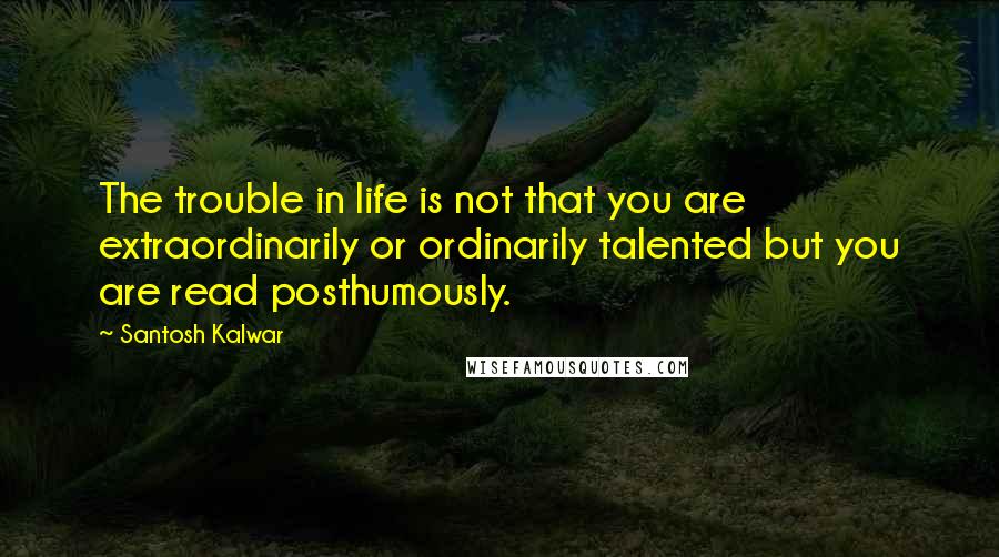 Santosh Kalwar Quotes: The trouble in life is not that you are extraordinarily or ordinarily talented but you are read posthumously.