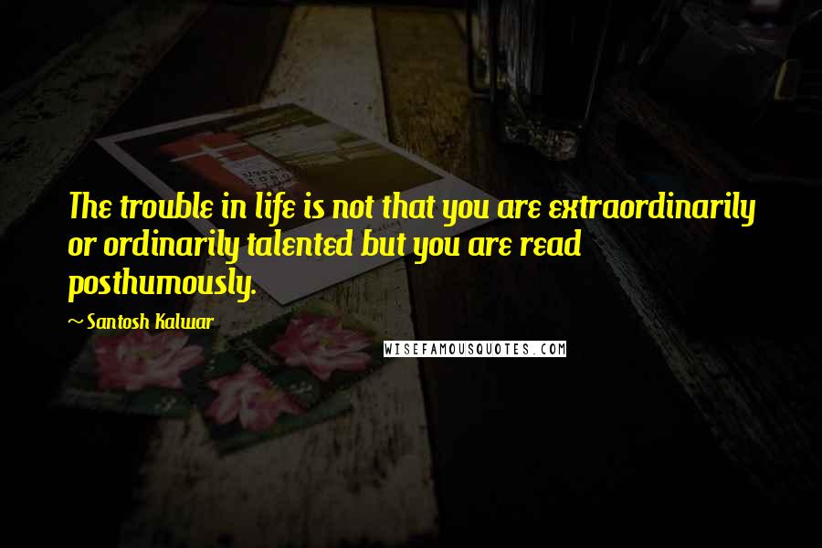 Santosh Kalwar Quotes: The trouble in life is not that you are extraordinarily or ordinarily talented but you are read posthumously.
