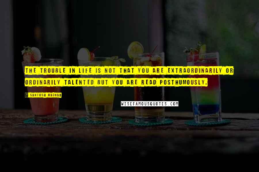 Santosh Kalwar Quotes: The trouble in life is not that you are extraordinarily or ordinarily talented but you are read posthumously.