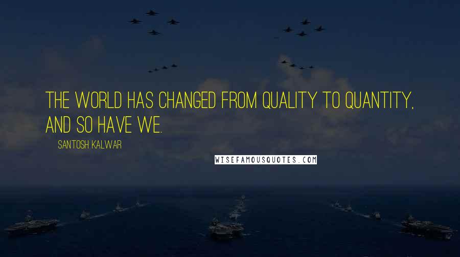 Santosh Kalwar Quotes: The world has changed from quality to quantity, and so have we.