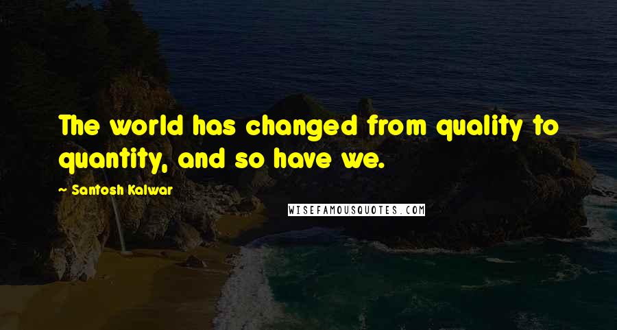 Santosh Kalwar Quotes: The world has changed from quality to quantity, and so have we.