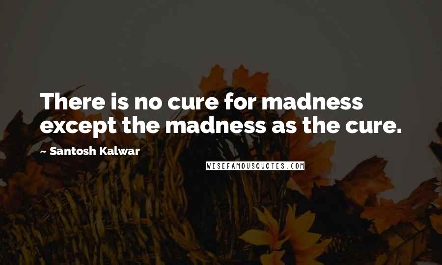 Santosh Kalwar Quotes: There is no cure for madness except the madness as the cure.