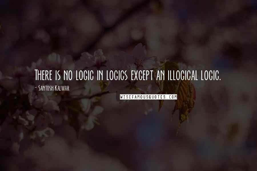 Santosh Kalwar Quotes: There is no logic in logics except an illogical logic.