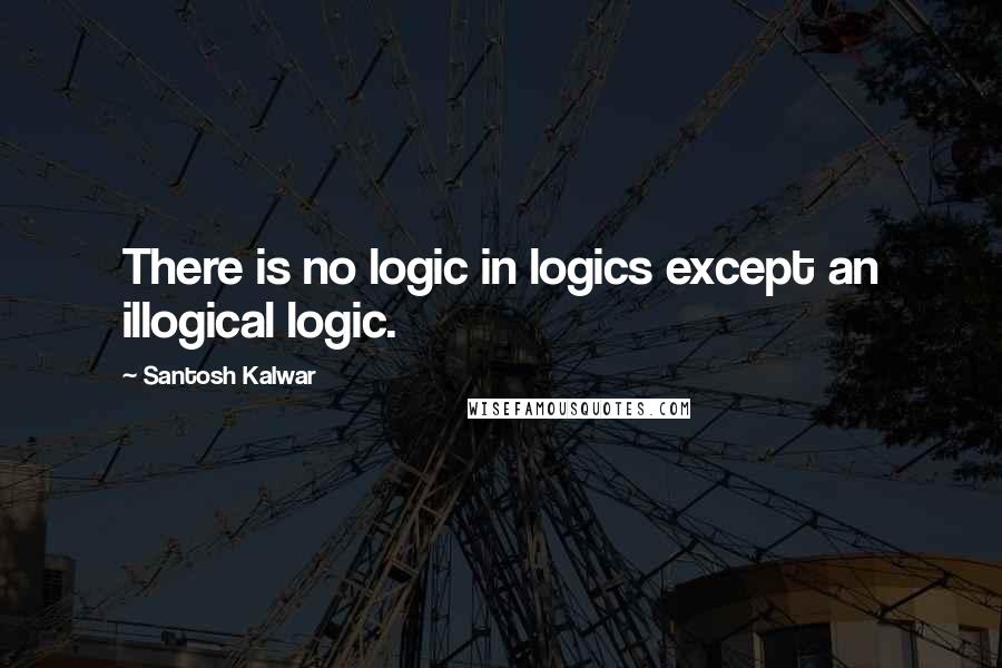 Santosh Kalwar Quotes: There is no logic in logics except an illogical logic.