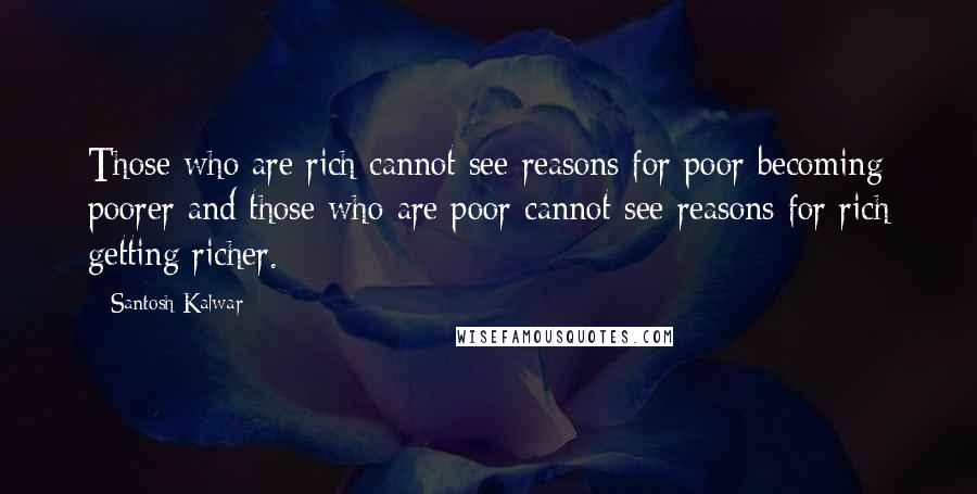 Santosh Kalwar Quotes: Those who are rich cannot see reasons for poor becoming poorer and those who are poor cannot see reasons for rich getting richer.