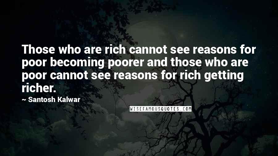 Santosh Kalwar Quotes: Those who are rich cannot see reasons for poor becoming poorer and those who are poor cannot see reasons for rich getting richer.