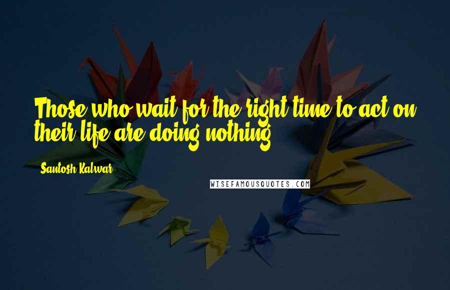 Santosh Kalwar Quotes: Those who wait for the right time to act on their life are doing nothing.