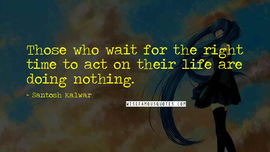 Santosh Kalwar Quotes: Those who wait for the right time to act on their life are doing nothing.