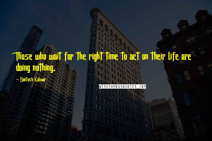 Santosh Kalwar Quotes: Those who wait for the right time to act on their life are doing nothing.