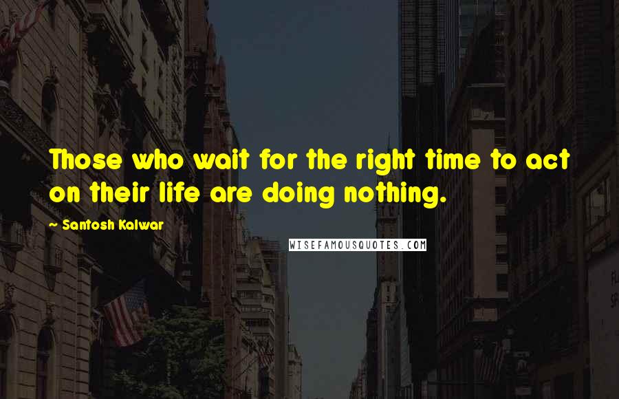 Santosh Kalwar Quotes: Those who wait for the right time to act on their life are doing nothing.
