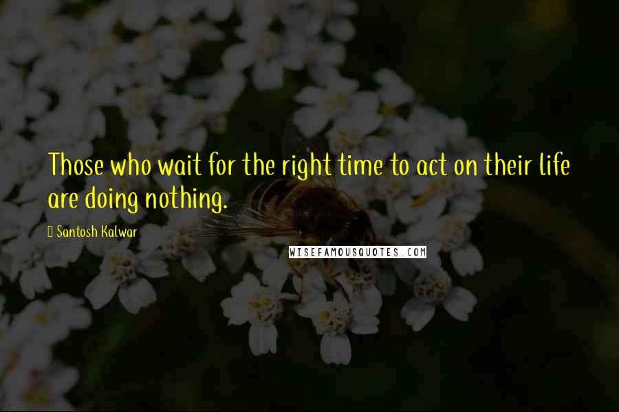 Santosh Kalwar Quotes: Those who wait for the right time to act on their life are doing nothing.