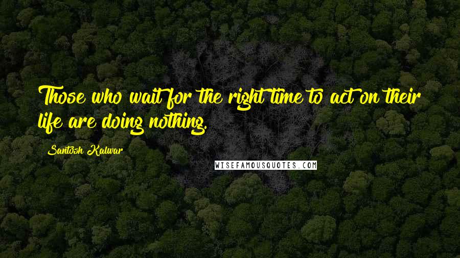 Santosh Kalwar Quotes: Those who wait for the right time to act on their life are doing nothing.