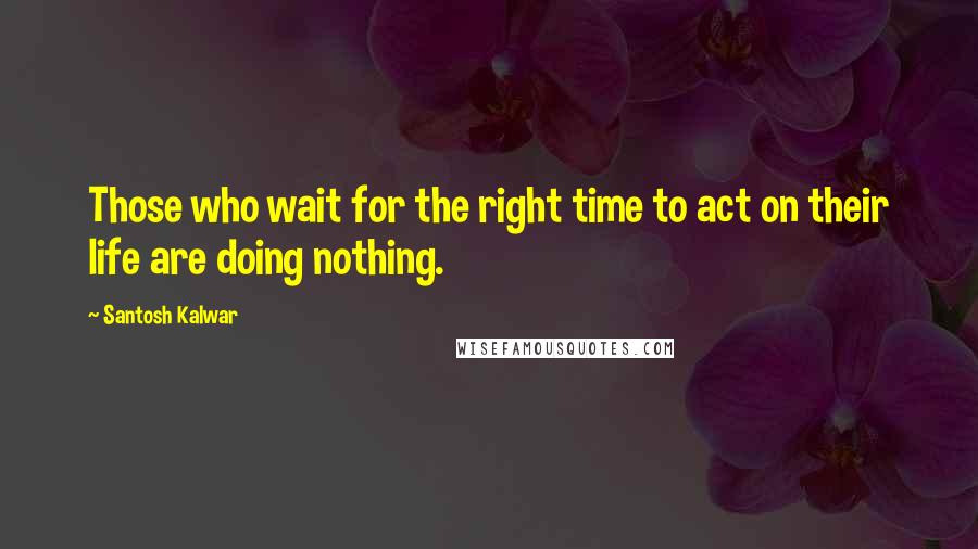 Santosh Kalwar Quotes: Those who wait for the right time to act on their life are doing nothing.