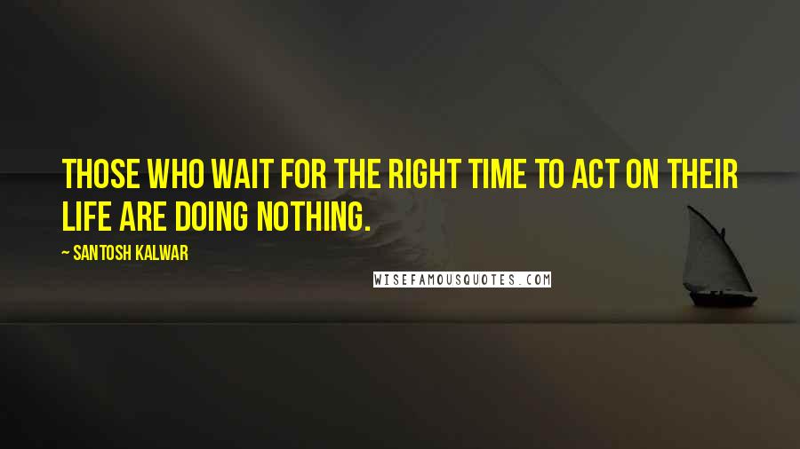 Santosh Kalwar Quotes: Those who wait for the right time to act on their life are doing nothing.