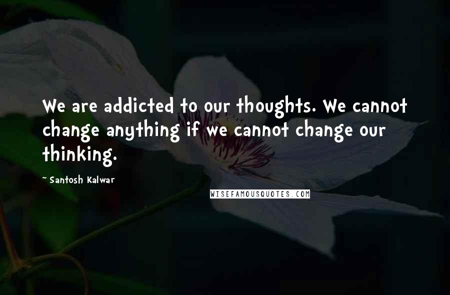 Santosh Kalwar Quotes: We are addicted to our thoughts. We cannot change anything if we cannot change our thinking.