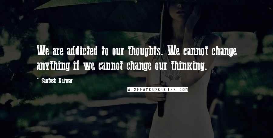 Santosh Kalwar Quotes: We are addicted to our thoughts. We cannot change anything if we cannot change our thinking.