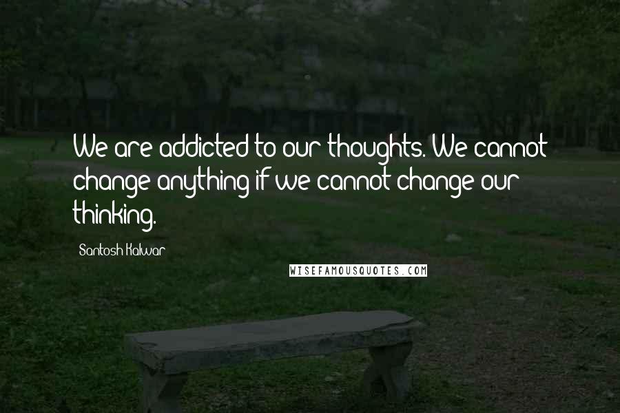 Santosh Kalwar Quotes: We are addicted to our thoughts. We cannot change anything if we cannot change our thinking.