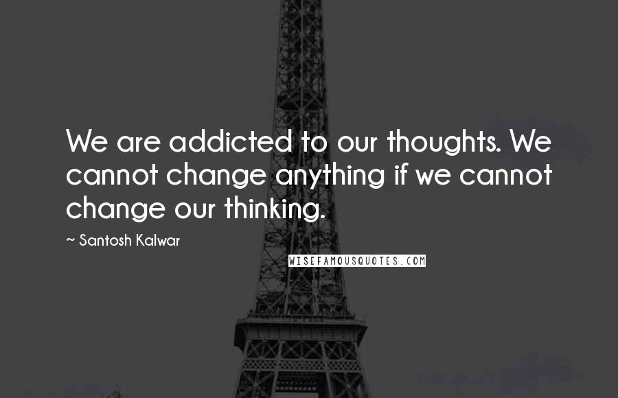 Santosh Kalwar Quotes: We are addicted to our thoughts. We cannot change anything if we cannot change our thinking.