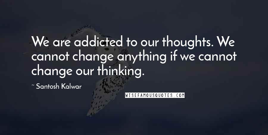 Santosh Kalwar Quotes: We are addicted to our thoughts. We cannot change anything if we cannot change our thinking.