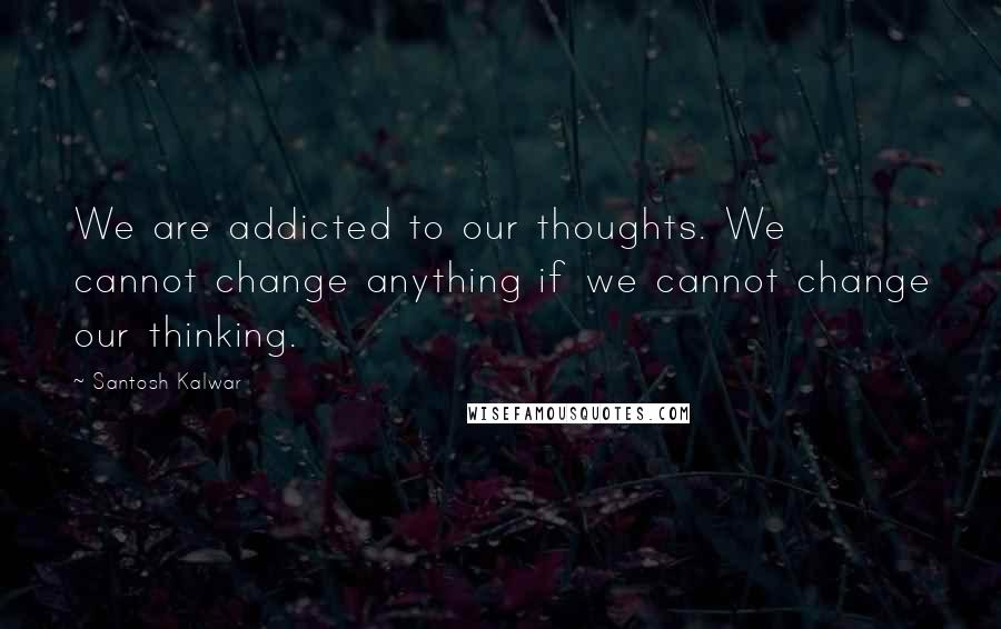 Santosh Kalwar Quotes: We are addicted to our thoughts. We cannot change anything if we cannot change our thinking.