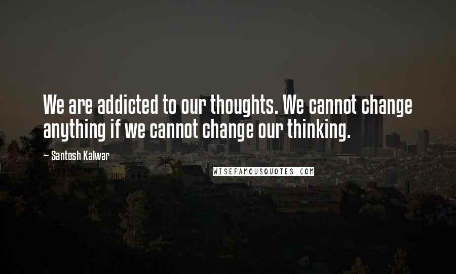 Santosh Kalwar Quotes: We are addicted to our thoughts. We cannot change anything if we cannot change our thinking.