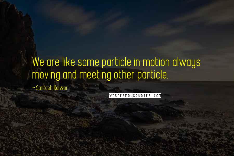 Santosh Kalwar Quotes: We are like some particle in motion always moving and meeting other particle.
