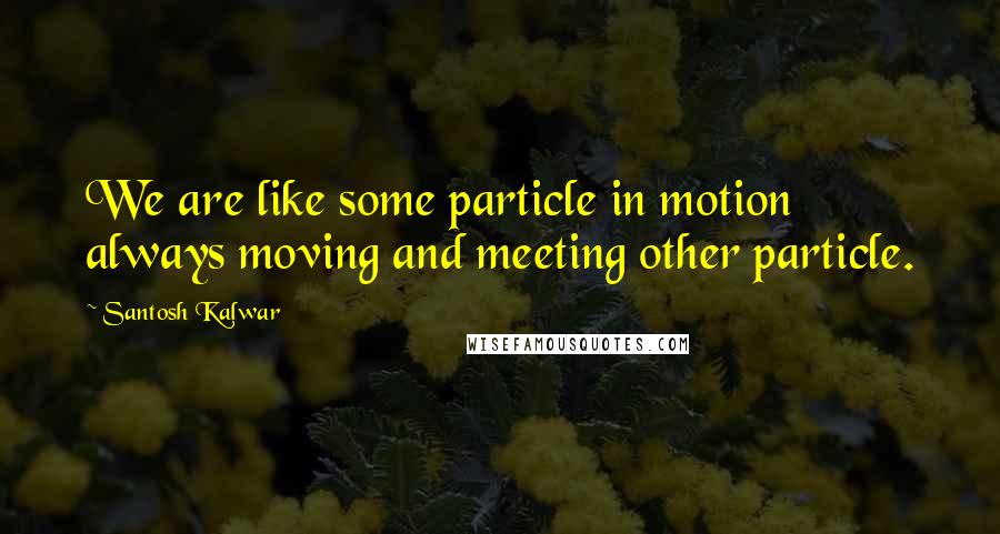 Santosh Kalwar Quotes: We are like some particle in motion always moving and meeting other particle.