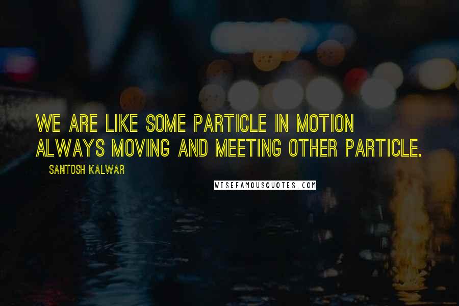 Santosh Kalwar Quotes: We are like some particle in motion always moving and meeting other particle.