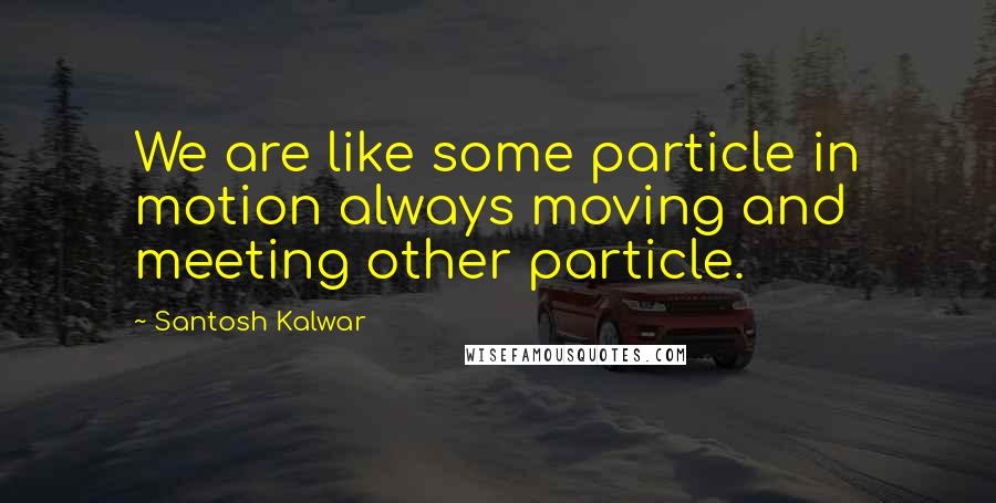 Santosh Kalwar Quotes: We are like some particle in motion always moving and meeting other particle.