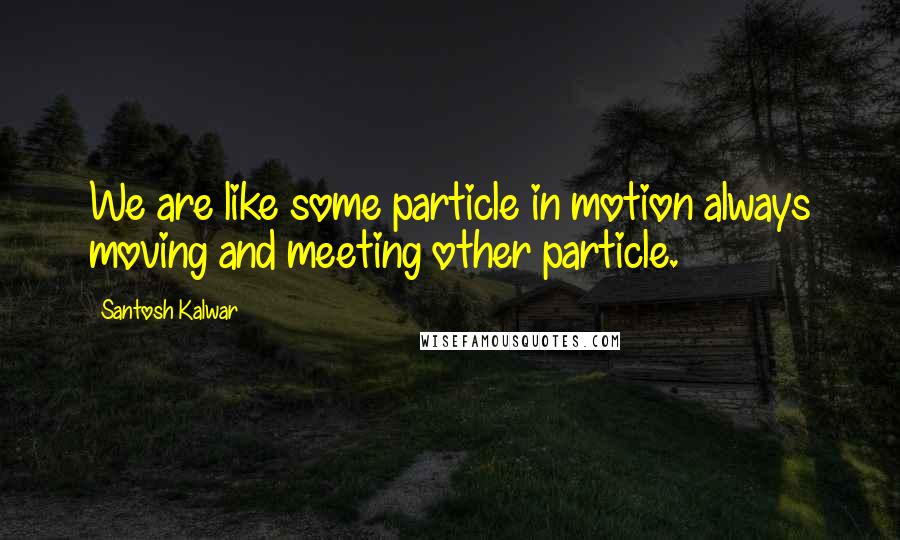 Santosh Kalwar Quotes: We are like some particle in motion always moving and meeting other particle.