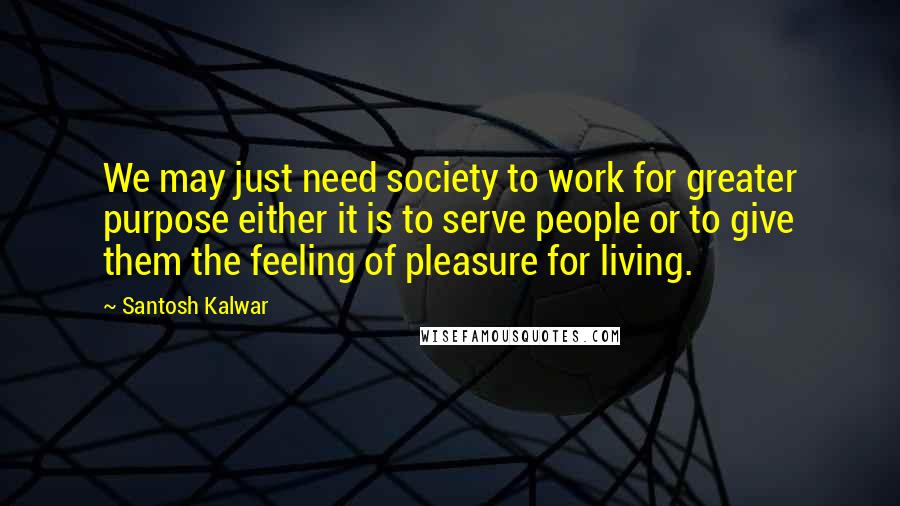 Santosh Kalwar Quotes: We may just need society to work for greater purpose either it is to serve people or to give them the feeling of pleasure for living.