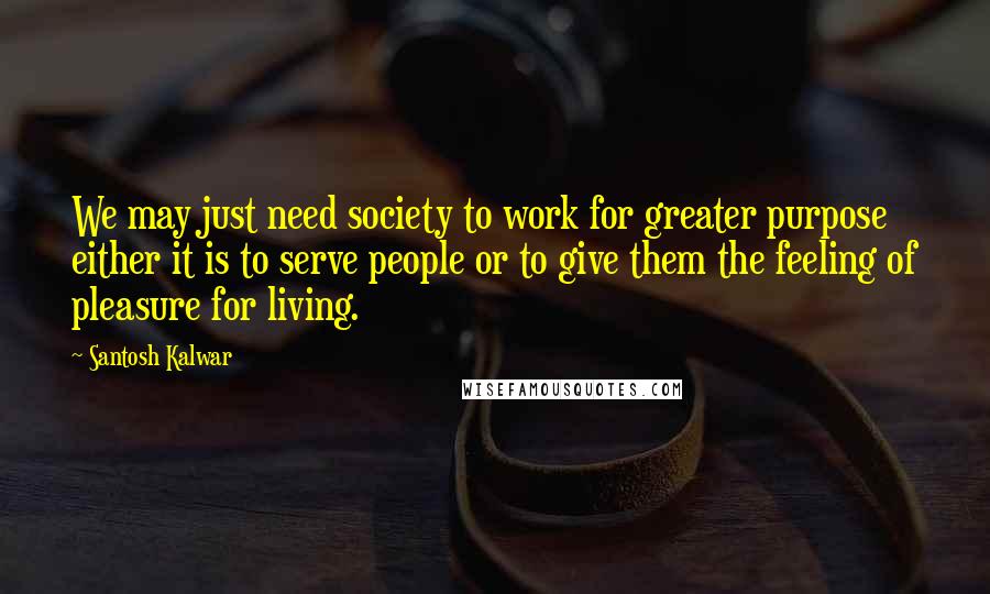 Santosh Kalwar Quotes: We may just need society to work for greater purpose either it is to serve people or to give them the feeling of pleasure for living.